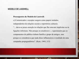 MODELO DE LASSWELL
Pressupostos do Modelo de Lasswell:
c) Comunicador e receptor surgem como papeis isolados,
independentes de relações sociais e repertórios culturais.
“... dava-se pouca atenção às relações que lhe estavam implícitas ou às
ligações informais. Não porque os estudiosos (...) ignorassem que os
componentes do público tinham família e grupo de amigos, mas
porque se considerava que nada disso influenciava o resultado de uma
campanha propagandística”. (Katz, 1969, 113)
 