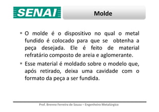 Molde
O molde é o dispositivo no qual o metal
fundido é colocado para que se obtenha a
peça desejada. Ele é feito de material
refratário composto de areia e aglomerante.
Prof. Brenno Ferreira de Souza – Engenheiro Metalúrgico
refratário composto de areia e aglomerante.
Esse material é moldado sobre o modelo que,
após retirado, deixa uma cavidade com o
formato da peça a ser fundida.
 