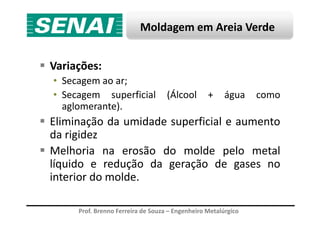 Moldagem em Areia Verde
Variações:
• Secagem ao ar;
• Secagem superficial (Álcool + água como
aglomerante).
Prof. Brenno Ferreira de Souza – Engenheiro Metalúrgico
Eliminação da umidade superficial e aumento
da rigidez
Melhoria na erosão do molde pelo metal
líquido e redução da geração de gases no
interior do molde.
 