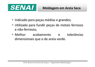 Moldagem em Areia Seca
Indicado para peças médias e grandes;
Utilizado para fundir peças de metais ferrosos
e não-ferrosos;
Melhor acabamento e tolerâncias
Prof. Brenno Ferreira de Souza – Engenheiro Metalúrgico
Melhor acabamento e tolerâncias
dimensionais que o de areia verde.
 