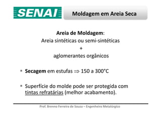 Moldagem em Areia Seca
Areia de Moldagem:
Areia sintéticas ou semi-sintéticas
+
aglomerantes orgânicos
Prof. Brenno Ferreira de Souza – Engenheiro Metalúrgico
aglomerantes orgânicos
Secagem em estufas ⇒ 150 a 300°C
Superfície do molde pode ser protegida com
tintas refratárias (melhor acabamento).
 