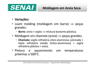 Moldagem em Areia Seca
Variações:
Loam molding (moldagem em barro) ⇒ peças
grandes:
• Barro: areia + argila ⇒ mistura bastante plástica;
Prof. Brenno Ferreira de Souza – Engenheiro Metalúrgico
Moldagem em chamote (areia) ⇒ peças grandes.
• Chamote: argila refratária silico-aluminosa calcinada +
tijolo refratário moído (silico-aluminoso) + argila
refratária plástica + areia.
Pintura e aquecimento em temperaturas
próximas a 500°C.
 