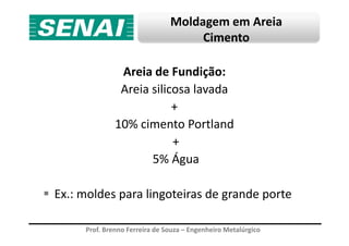 Moldagem em Areia
Cimento
Areia de Fundição:
Areia silicosa lavada
+
10% cimento Portland
Prof. Brenno Ferreira de Souza – Engenheiro Metalúrgico
10% cimento Portland
+
5% Água
Ex.: moldes para lingoteiras de grande porte
 