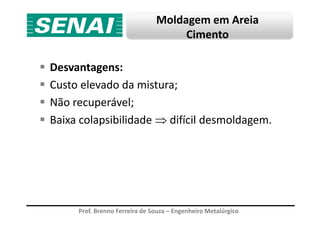Moldagem em Areia
Cimento
Desvantagens:
Custo elevado da mistura;
Não recuperável;
Baixa colapsibilidade ⇒ difícil desmoldagem.
Prof. Brenno Ferreira de Souza – Engenheiro Metalúrgico
Baixa colapsibilidade ⇒ difícil desmoldagem.
 