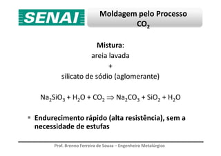 Moldagem pelo Processo
CO2
Mistura:
areia lavada
+
silicato de sódio (aglomerante)
Prof. Brenno Ferreira de Souza – Engenheiro Metalúrgico
silicato de sódio (aglomerante)
Na2SiO3 + H2O + CO2 ⇒ Na2CO3 + SiO2 + H2O
Endurecimento rápido (alta resistência), sem a
necessidade de estufas
 