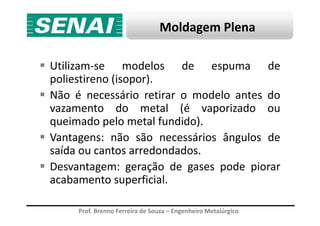 Moldagem Plena
Utilizam-se modelos de espuma de
poliestireno (isopor).
Não é necessário retirar o modelo antes do
vazamento do metal (é vaporizado ou
Prof. Brenno Ferreira de Souza – Engenheiro Metalúrgico
vazamento do metal (é vaporizado ou
queimado pelo metal fundido).
Vantagens: não são necessários ângulos de
saída ou cantos arredondados.
Desvantagem: geração de gases pode piorar
acabamento superficial.
 