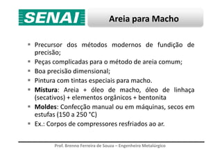 Areia para Macho
Precursor dos métodos modernos de fundição de
precisão;
Peças complicadas para o método de areia comum;
Boa precisão dimensional;
Pintura com tintas especiais para macho.
Prof. Brenno Ferreira de Souza – Engenheiro Metalúrgico
Pintura com tintas especiais para macho.
Mistura: Areia + óleo de macho, óleo de linhaça
(secativos) + elementos orgânicos + bentonita
Moldes: Confecção manual ou em máquinas, secos em
estufas (150 a 250 °C)
Ex.: Corpos de compressores resfriados ao ar.
 