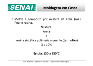 Moldagem em Casca
Molde é composto por mistura de areia (mais
fina) e resina.
Mistura:
Areia
Prof. Brenno Ferreira de Souza – Engenheiro Metalúrgico
Areia
+
resina sintética polimeriz a quente (termofixa)
3 a 10%
Estufa: 150 a 350°C
 