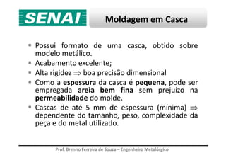 Moldagem em Casca
Possui formato de uma casca, obtido sobre
modelo metálico.
Acabamento excelente;
Alta rigidez ⇒ boa precisão dimensional
Como a espessura da casca é pequena, pode ser
Prof. Brenno Ferreira de Souza – Engenheiro Metalúrgico
Como a espessura da casca é pequena, pode ser
empregada areia bem fina sem prejuízo na
permeabilidade do molde.
Cascas de até 5 mm de espessura (mínima) ⇒
dependente do tamanho, peso, complexidade da
peça e do metal utilizado.
 