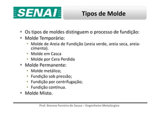 Tipos de Molde
Os tipos de moldes distinguem o processo de fundição:
Molde Temporário:
• Molde de Areia de Fundição (areia verde, areia seca, areia-
cimento).
• Molde em Casca
Molde por Cera Perdida
Prof. Brenno Ferreira de Souza – Engenheiro Metalúrgico
• Molde por Cera Perdida
Molde Permanente:
• Molde metálico;
• Fundição sob pressão;
• Fundição por centrifugação;
• Fundição contínua.
Molde Misto.
 