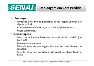 Moldagem em Cera Perdida
Emprego:
• Produção em série de pequenas peças (alguns gramas até
alguns quilos);
• Acabamentos melhores que os da fundição em casca
• Peças complexas.
Desvantagens:
Prof. Brenno Ferreira de Souza – Engenheiro Metalúrgico
Desvantagens:
• Custo do molde metálico para a confecção do modelo (de
precisão)
• Lama refratária é cara;
• Mão de obra na montagem dos cachos, revestimento e
secagem.
• Relação peso das peças/peso do canal de alimentação é
baixa.
 