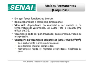 Moldes Permanentes
(Coquilhas)
Em aço, ferros fundidos ou bronze;
Bom acabamento e tolerância dimensional;
Vida útil: dependente do material a ser vazado e da
temperatura de vazamento. Ex: 5.000 (Fofo) a 100.000 (Mg
e ligas de Zn).
Vazamento pode ser por gravidade, baixa pressão, vácuo ou
Prof. Brenno Ferreira de Souza – Engenheiro Metalúrgico
Vazamento pode ser por gravidade, baixa pressão, vácuo ou
alta pressão.
Vantagens do vazamento sob pressão (70 a 7.000 kgf/cm2)
• bom acabamento e precisão dimensional;
• paredes finas e formas complicadas;
• resfriamento rápido ⇒ melhores propriedades mecânicas da
peça.
 
