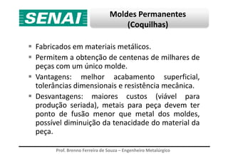 Moldes Permanentes
(Coquilhas)
Fabricados em materiais metálicos.
Permitem a obtenção de centenas de milhares de
peças com um único molde.
Vantagens: melhor acabamento superficial,
tolerâncias dimensionais e resistência mecânica.
Prof. Brenno Ferreira de Souza – Engenheiro Metalúrgico
Vantagens: melhor acabamento superficial,
tolerâncias dimensionais e resistência mecânica.
Desvantagens: maiores custos (viável para
produção seriada), metais para peça devem ter
ponto de fusão menor que metal dos moldes,
possível diminuição da tenacidade do material da
peça.
 