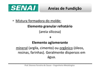 Areias de Fundição
Mistura formadora do molde:
Elemento granular refratário
(areia silicosa)
+
Prof. Brenno Ferreira de Souza – Engenheiro Metalúrgico
+
Elemento aglomerante
mineral (argila, cimento) ou orgânico (óleos,
resinas, farinhas). Geralmente dispersos em
água.
 