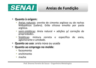Areias de Fundição
Quanto à origem:
• Areias naturais: arenito de cimento argiloso ou de rochas
feldspáticas (saibro). Grão silicoso envolto por pasta
argilosa.
• semi-sintéticas: Areia natural + adições p/ correção de
propriedades.
Prof. Brenno Ferreira de Souza – Engenheiro Metalúrgico
propriedades.
• Sintéticas: mistura correta e específica de areia,
aglomerante e umidade.
Quanto ao uso: areia nova ou usada
Quanto ao emprego no molde:
• faceamento
• enchimento
• macho
 