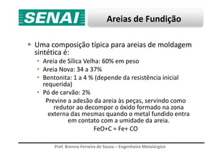 Areias de Fundição
Uma composição típica para areias de moldagem
sintética é:
• Areia de Sílica Velha: 60% em peso
• Areia Nova: 34 a 37%
• Bentonita: 1 a 4 % (depende da resistência inicial
Prof. Brenno Ferreira de Souza – Engenheiro Metalúrgico
• Bentonita: 1 a 4 % (depende da resistência inicial
requerida)
• Pó de carvão: 2%
Previne a adesão da areia às peças, servindo como
redutor ao decompor o óxido formado na zona
externa das mesmas quando o metal fundido entra
em contato com a umidade da areia.
FeO+C = Fe+ CO
 