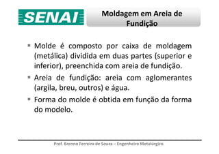 Moldagem em Areia de
Fundição
Molde é composto por caixa de moldagem
(metálica) dividida em duas partes (superior e
inferior), preenchida com areia de fundição.
Areia de fundição: areia com aglomerantes
Prof. Brenno Ferreira de Souza – Engenheiro Metalúrgico
Areia de fundição: areia com aglomerantes
(argila, breu, outros) e água.
Forma do molde é obtida em função da forma
do modelo.
 