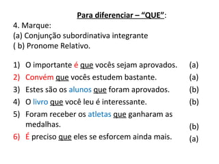 Para diferenciar – “QUE”:
4. Marque:
(a) Conjunção subordinativa integrante
( b) Pronome Relativo.
1) O importante é que vocês sejam aprovados.
2) Convém que vocês estudem bastante.
3) Estes são os alunos que foram aprovados.
4) O livro que você leu é interessante.
5) Foram receber os atletas que ganharam as
medalhas.
6) É preciso que eles se esforcem ainda mais.
(a)
(a)
(b)
(b)
(b)
(a)
 
