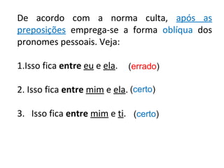 De acordo com a norma culta, após as
preposições emprega-se a forma oblíqua dos
pronomes pessoais. Veja:
1.Isso fica entre eu e ela.
2. Isso fica entre mim e ela.
3. Isso fica entre mim e ti.
(errado)
(certo)
(certo)
 