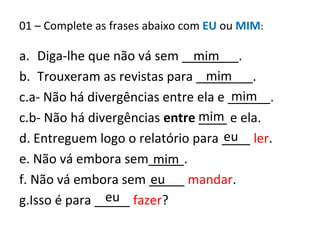 01 – Complete as frases abaixo com EU ou MIM:
a. Diga-lhe que não vá sem ________.
b. Trouxeram as revistas para ________.
c.a- Não há divergências entre ela e ______.
c.b- Não há divergências entre ____ e ela.
d. Entreguem logo o relatório para ____ ler.
e. Não vá embora sem_____.
f. Não vá embora sem _____ mandar.
g.Isso é para _____ fazer?eu
eu
mim
eu
mim
mim
mim
mim
 