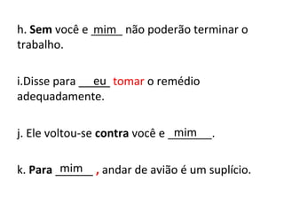 h. Sem você e _____ não poderão terminar o
trabalho.
i.Disse para _____ tomar o remédio
adequadamente.
j. Ele voltou-se contra você e _______.
k. Para ______ , andar de avião é um suplício.
mim
eu
mim
mim
 
