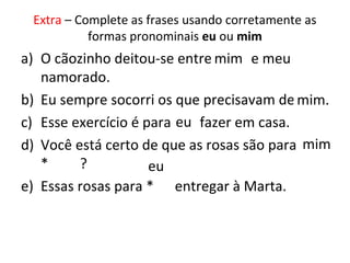 Extra – Complete as frases usando corretamente as
formas pronominais eu ou mim
a) O cãozinho deitou-se entre * e meu
namorado.
b) Eu sempre socorri os que precisavam de *.
c) Esse exercício é para * fazer em casa.
d) Você está certo de que as rosas são para
* ?
e) Essas rosas para * entregar à Marta.
mim
mim.
eu
mim
eu
 