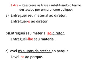 Extra – Reescreva as frases substituindo o termo
destacado por um pronome oblíquo:
a) Entreguei seu material ao diretor.
Entreguei-o ao diretor.
b)Entreguei seu material ao diretor.
Entreguei-lhe seu material.
c)Levei os alunos da creche ao parque.
Levei-os ao parque.
 