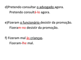 d)Pretendo consultar o advogado agora.
Pretendo consultá-lo agora.
e)Fizeram o funcionário desistir da promoção.
Fizeram-no desistir da promoção.
f) Fizeram mal às crianças.
Fizeram-lhe mal.
 