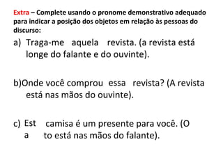 Extra – Complete usando o pronome demonstrativo adequado
para indicar a posição dos objetos em relação às pessoas do
discurso:
a) Traga-me * revista. (a revista está
longe do falante e do ouvinte).
b)Onde você comprou * revista? (A revista
está nas mãos do ouvinte).
c) * camisa é um presente para você. (O
objeto está nas mãos do falante).
aquela
essa
Est
a
 