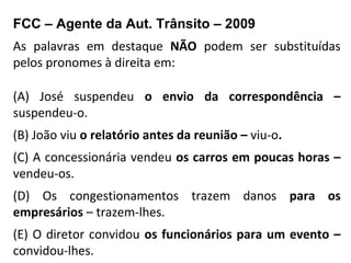 FCC – Agente da Aut. Trânsito – 2009
As palavras em destaque NÃO podem ser substituídas
pelos pronomes à direita em:
(A) José suspendeu o envio da correspondência –
suspendeu-o.
(B) João viu o relatório antes da reunião – viu-o.
(C) A concessionária vendeu os carros em poucas horas –
vendeu-os.
(D) Os congestionamentos trazem danos para os
empresários – trazem-lhes.
(E) O diretor convidou os funcionários para um evento –
convidou-lhes.
 