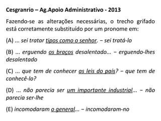 Cesgranrio – Ag.Apoio Administrativo - 2013
Fazendo-se as alterações necessárias, o trecho grifado
está corretamente substituído por um pronome em:
(A) ... sei tratar tipos como o senhor. − sei tratá-lo
(B) ... erguendo os braços desalentado... − erguendo-lhes
desalentado
(C) ... que tem de conhecer as leis do país? − que tem de
conhecê-lo?
(D) ... não parecia ser um importante industrial... − não
parecia ser-lhe
(E) incomodaram o general... − incomodaram-no
 