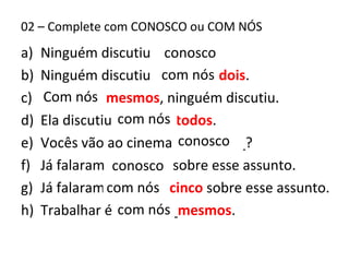 02 – Complete com CONOSCO ou COM NÓS
a) Ninguém discutiu ________
b) Ninguém discutiu _______ dois.
c) ________ mesmos, ninguém discutiu.
d) Ela discutiu ______ todos.
e) Vocês vão ao cinema _________?
f) Já falaram _______ sobre esse assunto.
g) Já falaram _______ cinco sobre esse assunto.
h) Trabalhar é ________mesmos.
conosco
com nós
Com nós
com nós
conosco
conosco
com nós
com nós
 