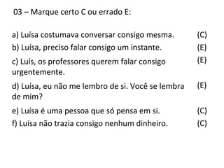 03 – Marque certo C ou errado E:
(C)
(E)
(E)
(E)
(C)
(C)
a) Luísa costumava conversar consigo mesma.
b) Luísa, preciso falar consigo um instante.
c) Luís, os professores querem falar consigo
urgentemente.
d) Luísa, eu não me lembro de si. Você se lembra
de mim?
e) Luísa é uma pessoa que só pensa em si.
f) Luísa não trazia consigo nenhum dinheiro.
 