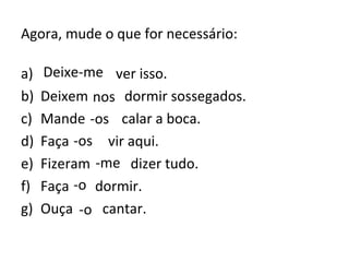 Agora, mude o que for necessário:
a) Deixa eu ver isso.
b) Deixem nós dormir sossegados.
c) Mande ele calar a boca.
d) Faça eles vir aqui.
e) Fizeram eu dizer tudo.
f) Faça ele dormir.
g) Ouça ele cantar.
Deixe-me
nos
-os
-os
-me
-o
-o
 