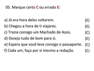 05. Marque certo C ou errado E:
(E)
(E)
(C)
(E)
(C)
(C)
a) Já era hora deles voltarem.
b) Chegou a hora de ti viajares.
c) Trazia consigo um Machado de Assis.
d) Desejo tudo de bom para si.
e) Espero que você leve consigo o passaporte.
f) Cada um, faça por si mesmo a redação.
 