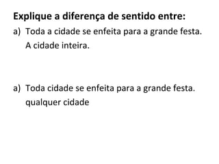 Explique a diferença de sentido entre:
a) Toda a cidade se enfeita para a grande festa.
A cidade inteira.
a) Toda cidade se enfeita para a grande festa.
qualquer cidade
 