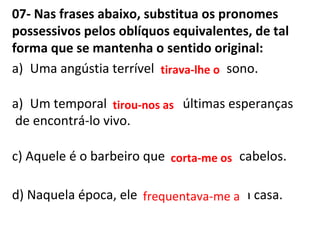 07- Nas frases abaixo, substitua os pronomes
possessivos pelos oblíquos equivalentes, de tal
forma que se mantenha o sentido original:
a) Uma angústia terrível tirava seu sono.
a) Um temporal tirou nossas últimas esperanças
de encontrá-lo vivo.
c) Aquele é o barbeiro que corta meus cabelos.
d) Naquela época, ele frequentava minha casa.
tirava-lhe o
tirou-nos as
corta-me os
frequentava-me a
 