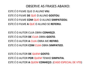 OBSERVE AS FRASES ABAIXO:
ESTE É O FILME QUE O ALUNO VIU.
ESTE É O FILME DE QUE O ALUNO GOSTOU.
ESTE É O FILME COM QUE O ALUNO SIMPATIZOU.
ESTE É O FILME A QUE O ALUNO SE REFERIU.
ESTE É O AUTOR CUJA OBRA CONHEÇO.
ESTE É O AUTOR DE CUJA OBRA GOSTO.
ESTE É O AUTOR A CUJA OBRA ME REFIRO.
ESTE É O AUTOR COM CUJA OBRA SIMPATIZO.
ESTE É O AUTOR DE QUEM GOSTO.
ESTE É O AUTOR POR QUEM TENHO SIMPATIA.
ESTE É O AUTOR A QUEM CONHEÇO. (CASO ESPECIAL DE VTD)
 