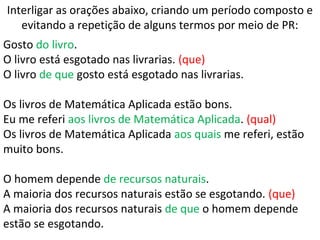 Interligar as orações abaixo, criando um período composto e
evitando a repetição de alguns termos por meio de PR:
Gosto do livro.
O livro está esgotado nas livrarias. (que)
O livro de que gosto está esgotado nas livrarias.
Os livros de Matemática Aplicada estão bons.
Eu me referi aos livros de Matemática Aplicada. (qual)
Os livros de Matemática Aplicada aos quais me referi, estão
muito bons.
O homem depende de recursos naturais.
A maioria dos recursos naturais estão se esgotando. (que)
A maioria dos recursos naturais de que o homem depende
estão se esgotando.
 