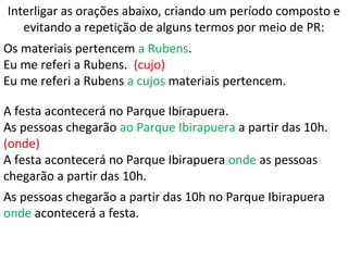Interligar as orações abaixo, criando um período composto e
evitando a repetição de alguns termos por meio de PR:
Os materiais pertencem a Rubens.
Eu me referi a Rubens. (cujo)
Eu me referi a Rubens a cujos materiais pertencem.
A festa acontecerá no Parque Ibirapuera.
As pessoas chegarão ao Parque Ibirapuera a partir das 10h.
(onde)
A festa acontecerá no Parque Ibirapuera onde as pessoas
chegarão a partir das 10h.
As pessoas chegarão a partir das 10h no Parque Ibirapuera
onde acontecerá a festa.
 