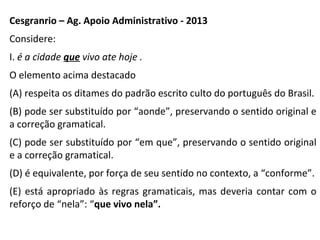 Cesgranrio – Ag. Apoio Administrativo - 2013
Considere:
I. é a cidade que vivo ate hoje .
O elemento acima destacado
(A) respeita os ditames do padrão escrito culto do português do Brasil.
(B) pode ser substituído por “aonde”, preservando o sentido original e
a correção gramatical.
(C) pode ser substituído por “em que”, preservando o sentido original
e a correção gramatical.
(D) é equivalente, por força de seu sentido no contexto, a “conforme”.
(E) está apropriado às regras gramaticais, mas deveria contar com o
reforço de “nela”: “que vivo nela”.
 