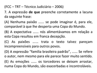 (FCC – TRT – Técnico Judiciário – 2006)
7. A expressão de que preenche corretamente a lacuna
da seguinte frase:
(A) Nenhuma paixão ...... se pode imaginar é, para ele,
comparável à que lhe desperta uma Copa do Mundo.
(B) A expectativa ...... nós alimentávamos em relação a
esta Copa resultou em franca decepção.
(C) As paixões ...... trata o texto talvez pareçam
incompreensíveis para outros povos.
(D) A expressão “família brasileira padrão”, ...... Se refere
o autor, nem mesmo para ele parece fazer muito sentido.
(E) As emoções ...... os torcedores se deixam arrastar,
numa Copa do Mundo, são exacerbadas e incontroláveis.
 