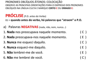 PRONOMES OBLÍQUOS ÁTONOS: COLOCAÇÃO
OBSERVE AS PRINCIPAIS ORIENTAÇÕES PARA O EMPREGO DOS PRONOMES
OBLÍQUOS NA LÍNGUA CULTA E MARQUE CERTO C OU ERRADO E:
PRÓCLISE(P.O. antes do Verbo)
01 – quando antes do verbo, há palavras que “atraem” o P.O.
( C )
( E )
( C )
( E )
( E )
( C )
a) Palavras NEGATIVAS (nada, não, nem, nunca...)
1. Nada nos preocupava naquele momento.
2. Nada preocupava-nos naquele momento.
3. Nunca me esqueci daquilo.
4. Nunca esqueci-me daquilo.
5. Não lembrei-me de você.
6. Não me lembrei de você.
 