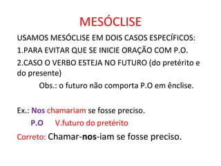 MESÓCLISE
USAMOS MESÓCLISE EM DOIS CASOS ESPECÍFICOS:
1.PARA EVITAR QUE SE INICIE ORAÇÃO COM P.O.
2.CASO O VERBO ESTEJA NO FUTURO (do pretérito e
do presente)
Obs.: o futuro não comporta P.O em ênclise.
Ex.: Nos chamariam se fosse preciso.
P.O V.futuro do pretérito
Correto: Chamar-nos-iam se fosse preciso.
 