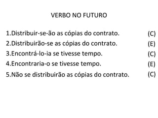 VERBO NO FUTURO
(C)
(E)
(C)
(E)
(C)
1.Distribuir-se-ão as cópias do contrato.
2.Distribuirão-se as cópias do contrato.
3.Encontrá-lo-ia se tivesse tempo.
4.Encontraria-o se tivesse tempo.
5.Não se distribuirão as cópias do contrato.
 