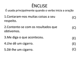 ÊNCLISE
É usada principalmente quando o verbo inicia a oração
(C)
(C)
(E)
(E)
(C)
1.Contaram-nos muitas coisas a seu
respeito.
2.Contente-se com os resultados que
obtivemos.
3.Me diga o que aconteceu.
4.Lhe dê um cigarro.
5.Dê-lhe um cigarro.
 