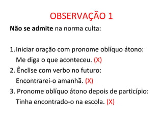 OBSERVAÇÃO 1
Não se admite na norma culta:
1.Iniciar oração com pronome oblíquo átono:
Me diga o que aconteceu. (X)
2. Ênclise com verbo no futuro:
Encontrarei-o amanhã. (X)
3. Pronome oblíquo átono depois de particípio:
Tinha encontrado-o na escola. (X)
 