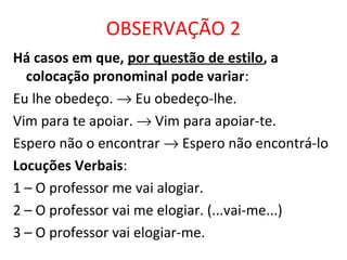 OBSERVAÇÃO 2
Há casos em que, por questão de estilo, a
colocação pronominal pode variar:
Eu lhe obedeço. → Eu obedeço-lhe.
Vim para te apoiar. → Vim para apoiar-te.
Espero não o encontrar → Espero não encontrá-lo
Locuções Verbais:
1 – O professor me vai alogiar.
2 – O professor vai me elogiar. (...vai-me...)
3 – O professor vai elogiar-me.
 