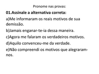 Pronome nas provas:
01.Assinale a alternativa correta:
a)Me informaram os reais motivos de sua
demissão.
b)Jamais enganar-te-ia dessa maneira.
c)Agora me falaram os verdadeiros motivos.
d)Aquilo convenceu-me da verdade.
e)Não compreendi os motivos que alegraram-
nos.
 