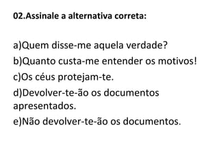 02.Assinale a alternativa correta:
a)Quem disse-me aquela verdade?
b)Quanto custa-me entender os motivos!
c)Os céus protejam-te.
d)Devolver-te-ão os documentos
apresentados.
e)Não devolver-te-ão os documentos.
 